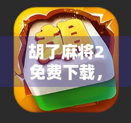 胡了麻将2免费下载，这款经典游戏为何能在手机上掀起全民打牌热潮？