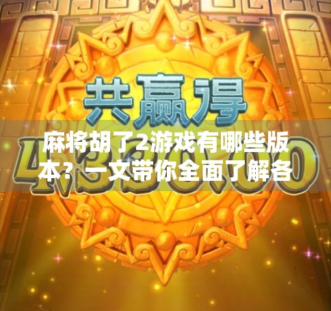 麻将胡了2游戏有哪些版本？一文带你全面了解各版本特色与玩法升级！